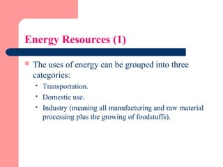 Energy Resources (1)
 The uses of energy can be grouped into three
categories:
 Transportation.
 Domestic use.
 Industry (meaning all manufacturing and raw material
processing plus the growing of foodstuffs).
 
