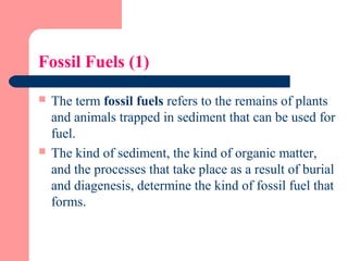 Fossil Fuels (1)
 The term fossil fuels refers to the remains of plants
and animals trapped in sediment that can be used for
fuel.
 The kind of sediment, the kind of organic matter,
and the processes that take place as a result of burial
and diagenesis, determine the kind of fossil fuel that
forms.
 