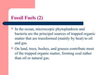 Fossil Fuels (2)
 In the ocean, microscopic phytoplankton and
bacteria are the principal sources of trapped organic
matter that are transformed (mainly by heat) to oil
and gas.
 On land, trees, bushes, and grasses contribute most
of the trapped organic matter, forming coal rather
than oil or natural gas.
 
