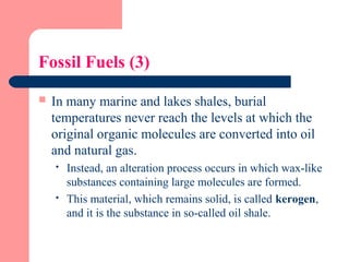 Fossil Fuels (3)
 In many marine and lakes shales, burial
temperatures never reach the levels at which the
original organic molecules are converted into oil
and natural gas.
 Instead, an alteration process occurs in which wax-like
substances containing large molecules are formed.
 This material, which remains solid, is called kerogen,
and it is the substance in so-called oil shale.
 