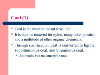 Coal (1)
 Coal is the most abundant fossil fuel.
 It is the raw material for nylon, many other plastics,
and a multitude of other organic chemicals.
 Through coalification, peat is converted to lignite,
subbituminous coal, and bituminous coal.
 Anthracite is a metamorphic rock.
 