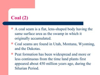 Coal (2)
 A coal seam is a flat, lens-shaped body having the
same surface area as the swamp in which it
originally accumulated.
 Coal seams are found in Utah, Montana, Wyoming,
and the Dakotas.
 Peat formation has been widespread and more or
less continuous from the time land plants first
appeared about 450 million years ago, during the
Silurian Period.
 