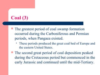 Coal (3)
 The greatest period of coal swamp formation
occurred during the Carboniferous and Permian
periods, when Pangaea existed.
 These periods produced the great coal bed of Europe and
the eastern United States.
 The second great period of coal deposition peaked
during the Cretaceous period but commenced in the
early Jurassic and continued until the mid-Tertiary.
 