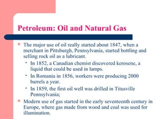 Petroleum: Oil and Natural Gas
 The major use of oil really started about 1847, when a
merchant in Pittsburgh, Pennsylvania, started bottling and
selling rock oil as a lubricant.
 In 1852, a Canadian chemist discovered kerosene, a
liquid that could be used in lamps.
 In Romania in 1856, workers were producing 2000
barrels a year.
 In 1859, the first oil well was drilled in Titusville
Pennsylvania;
 Modern use of gas started in the early seventeenth century in
Europe, where gas made from wood and coal was used for
illumination.
 