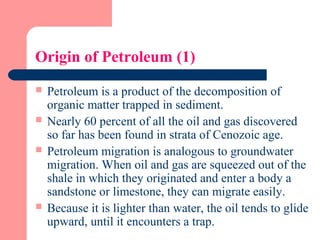 Origin of Petroleum (1)
 Petroleum is a product of the decomposition of
organic matter trapped in sediment.
 Nearly 60 percent of all the oil and gas discovered
so far has been found in strata of Cenozoic age.
 Petroleum migration is analogous to groundwater
migration. When oil and gas are squeezed out of the
shale in which they originated and enter a body a
sandstone or limestone, they can migrate easily.
 Because it is lighter than water, the oil tends to glide
upward, until it encounters a trap.
 