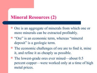 Mineral Resources (2)
 Ore is an aggregate of minerals from which one or
more minerals can be extracted profitably.
 “Ore” is an economic term, whereas “mineral
deposit” is a geologic term.
 The economic challenges of ore are to find it, mine
it, and refine it as cheaply as possible.
 The lowest-grade ores ever mined—about 0.5
percent copper—were worked only at a time of high
metal prices.
 