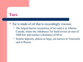 Tars
 Tar is made of oil that is exceedingly viscous;
 The largest known occurrence of tar sand is in Alberta,
Canada, where the Athabasca Tar Sand covers an area of
5000 km2
and reaches a thickness of 60 m.
 Similar deposits, almost as large, are known in Venezuela
and in Russia.
 