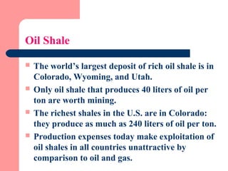 Oil Shale
 The world’s largest deposit of rich oil shale is in
Colorado, Wyoming, and Utah.
 Only oil shale that produces 40 liters of oil per
ton are worth mining.
 The richest shales in the U.S. are in Colorado:
they produce as much as 240 liters of oil per ton.
 Production expenses today make exploitation of
oil shales in all countries unattractive by
comparison to oil and gas.
 