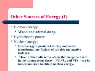 Other Sources of Energy (1)
 Biomass energy:
 Wood and animal dung.
 Hydroelectric power.
 Nuclear energy.
 Heat energy is produced during controlled
transformation (fission) of suitable radioactive
isotopes.
 Three of the radioactive atoms that keep the Earth
hot by spontaneous decay—238
U, 235
U, and 232
Th—can be
mined and used to obtain nuclear energy.
 