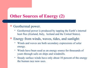 Other Sources of Energy (2)
 Geothermal power.
 Geothermal power is produced by tapping the Earth’s internal
heat flux (Zealand, Italy, Iceland and the United States).
 Energy from winds, waves, tides, and sunlight:
 Winds and waves are both secondary expressions of solar
energy.
 Winds have been used as an energy source for thousands of
years through sails on ships and windmills.
 Steady surface winds have only about 10 percent of the energy
the human race now uses.
 