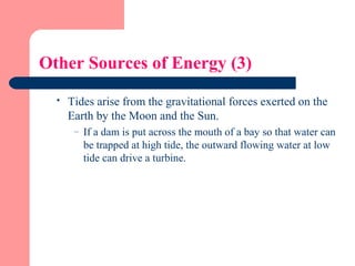 Other Sources of Energy (3)
 Tides arise from the gravitational forces exerted on the
Earth by the Moon and the Sun.
– If a dam is put across the mouth of a bay so that water can
be trapped at high tide, the outward flowing water at low
tide can drive a turbine.
 