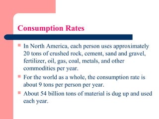Consumption Rates
 In North America, each person uses approximately
20 tons of crushed rock, cement, sand and gravel,
fertilizer, oil, gas, coal, metals, and other
commodities per year.
 For the world as a whole, the consumption rate is
about 9 tons per person per year.
 About 54 billion tons of material is dug up and used
each year.
 