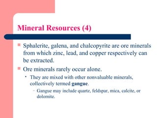 Mineral Resources (4)
 Sphalerite, galena, and chalcopyrite are ore minerals
from which zinc, lead, and copper respectively can
be extracted.
 Ore minerals rarely occur alone.
 They are mixed with other nonvaluable minerals,
collectively termed gangue.
– Gangue may include quartz, feldspar, mica, calcite, or
dolomite.
 
