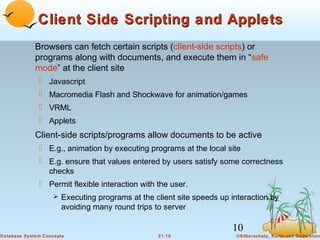 Client Side Scripting and Applets
Browsers can fetch certain scripts (client-side scripts) or
programs along with documents, and execute them in “safe
mode” at the client site
 Javascript
 Macromedia Flash and Shockwave for animation/games
 VRML
 Applets

Client-side scripts/programs allow documents to be active
 E.g., animation by executing programs at the local site
 E.g. ensure that values entered by users satisfy some correctness
checks
 Permit flexible interaction with the user.
 Executing programs at the client site speeds up interaction by

avoiding many round trips to server

10
Database System Concepts

21.10

©Silberschatz, Korth and Sudarshan

 