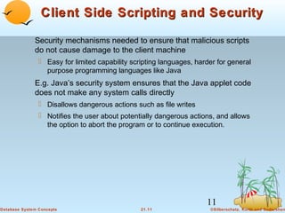 Client Side Scripting and Security
Security mechanisms needed to ensure that malicious scripts
do not cause damage to the client machine
 Easy for limited capability scripting languages, harder for general
purpose programming languages like Java

E.g. Java’s security system ensures that the Java applet code
does not make any system calls directly
 Disallows dangerous actions such as file writes
 Notifies the user about potentially dangerous actions, and allows
the option to abort the program or to continue execution.

11
Database System Concepts

21.11

©Silberschatz, Korth and Sudarshan

 
