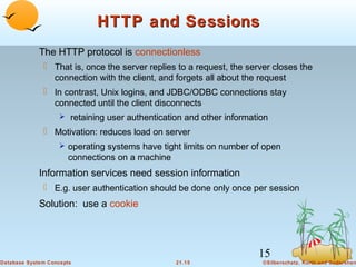 HTTP and Sessions
The HTTP protocol is connectionless
 That is, once the server replies to a request, the server closes the
connection with the client, and forgets all about the request
 In contrast, Unix logins, and JDBC/ODBC connections stay
connected until the client disconnects
 retaining user authentication and other information

 Motivation: reduces load on server
 operating systems have tight limits on number of open

connections on a machine

Information services need session information
 E.g. user authentication should be done only once per session

Solution: use a cookie

15
Database System Concepts

21.15

©Silberschatz, Korth and Sudarshan

 