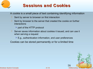 Sessions and Cookies
A cookie is a small piece of text containing identifying information
 Sent by server to browser on first interaction
 Sent by browser to the server that created the cookie on further
interactions
 part of the HTTP protocol

 Server saves information about cookies it issued, and can use it
when serving a request
 E.g., authentication information, and user preferences

Cookies can be stored permanently or for a limited time

16
Database System Concepts

21.16

©Silberschatz, Korth and Sudarshan

 