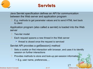 Servlets
Java Servlet specification defines an API for communication
between the Web server and application program
 E.g. methods to get parameter values and to send HTML text back
to client

Application program (also called a servlet) is loaded into the Web
server
 Two-tier model
 Each request spawns a new thread in the Web server
 thread is closed once the request is serviced

Servlet API provides a getSession() method
 Sets a cookie on first interaction with browser, and uses it to identify
session on further interactions
 Provides methods to store and look-up per-session information
 E.g. user name, preferences, ..

17
Database System Concepts

21.17

©Silberschatz, Korth and Sudarshan

 