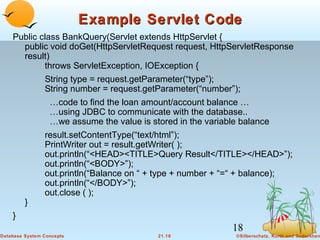 Example Servlet Code
Public class BankQuery(Servlet extends HttpServlet {
public void doGet(HttpServletRequest request, HttpServletResponse
result)
throws ServletException, IOException {
String type = request.getParameter(“type”);
String number = request.getParameter(“number”);
…code to find the loan amount/account balance …
…using JDBC to communicate with the database..
…we assume the value is stored in the variable balance
result.setContentType(“text/html”);
PrintWriter out = result.getWriter( );
out.println(“<HEAD><TITLE>Query Result</TITLE></HEAD>”);
out.println(“<BODY>”);
out.println(“Balance on “ + type + number + “=“ + balance);
out.println(“</BODY>”);
out.close ( );
}
}

18
Database System Concepts

21.18

©Silberschatz, Korth and Sudarshan

 