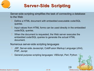 Server-Side Scripting
Server-side scripting simplifies the task of connecting a database
to the Web
 Define a HTML document with embedded executable code/SQL
queries.
 Input values from HTML forms can be used directly in the embedded
code/SQL queries.
 When the document is requested, the Web server executes the
embedded code/SQL queries to generate the actual HTML
document.

Numerous server-side scripting languages
 JSP, Server-side Javascript, ColdFusion Markup Language (cfml),
PHP, Jscript
 General purpose scripting languages: VBScript, Perl, Python

19
Database System Concepts

21.19

©Silberschatz, Korth and Sudarshan

 