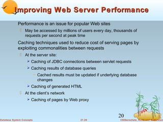 Improving Web Server Performance
Performance is an issue for popular Web sites
 May be accessed by millions of users every day, thousands of
requests per second at peak time

Caching techniques used to reduce cost of serving pages by
exploiting commonalities between requests
 At the server site:
 Caching of JDBC connections between servlet requests
 Caching results of database queries

– Cached results must be updated if underlying database
changes
 Caching of generated HTML

 At the client’s network
 Caching of pages by Web proxy

20
Database System Concepts

21.20

©Silberschatz, Korth and Sudarshan

 