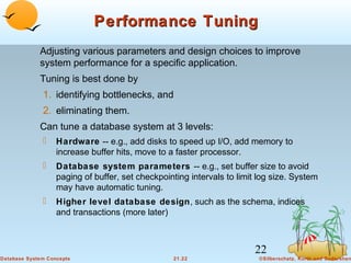 Performance Tuning
Adjusting various parameters and design choices to improve
system performance for a specific application.
Tuning is best done by

1. identifying bottlenecks, and
2. eliminating them.
Can tune a database system at 3 levels:


Hardware -- e.g., add disks to speed up I/O, add memory to
increase buffer hits, move to a faster processor.



Database system parameters -- e.g., set buffer size to avoid
paging of buffer, set checkpointing intervals to limit log size. System
may have automatic tuning.



Higher level database design, such as the schema, indices
and transactions (more later)

22
Database System Concepts

21.22

©Silberschatz, Korth and Sudarshan

 