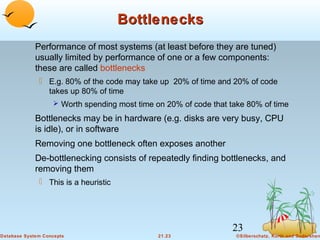 Bottlenecks
Performance of most systems (at least before they are tuned)
usually limited by performance of one or a few components:
these are called bottlenecks
 E.g. 80% of the code may take up 20% of time and 20% of code
takes up 80% of time
 Worth spending most time on 20% of code that take 80% of time

Bottlenecks may be in hardware (e.g. disks are very busy, CPU
is idle), or in software
Removing one bottleneck often exposes another
De-bottlenecking consists of repeatedly finding bottlenecks, and
removing them
 This is a heuristic

23
Database System Concepts

21.23

©Silberschatz, Korth and Sudarshan

 