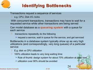 Identifying Bottlenecks
Transactions request a sequence of services
 e.g. CPU, Disk I/O, locks

With concurrent transactions, transactions may have to wait for a
requested service while other transactions are being served
Can model database as a queueing system with a queue for
each service


transactions repeatedly do the following
 request a service, wait in queue for the service, and get serviced

Bottlenecks in a database system typically show up as very high
utilizations (and correspondingly, very long queues) of a particular
service
 E.g. disk vs CPU utilization
 100% utilization leads to very long waiting time:
 Rule of thumb: design system for about 70% utilization at peak load
 utilization over 90% should be avoided

24
Database System Concepts

21.24

©Silberschatz, Korth and Sudarshan

 
