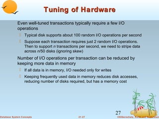 Tuning of Hardware
Even well-tuned transactions typically require a few I/O
operations
 Typical disk supports about 100 random I/O operations per second
 Suppose each transaction requires just 2 random I/O operations.
Then to support n transactions per second, we need to stripe data
across n/50 disks (ignoring skew)

Number of I/O operations per transaction can be reduced by
keeping more data in memory
 If all data is in memory, I/O needed only for writes
 Keeping frequently used data in memory reduces disk accesses,
reducing number of disks required, but has a memory cost

27
Database System Concepts

21.27

©Silberschatz, Korth and Sudarshan

 