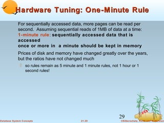 Hardware Tuning: One-Minute Rule
For sequentially accessed data, more pages can be read per
second. Assuming sequential reads of 1MB of data at a time:
1-minute rule: sequentially accessed data that is
accessed
once or more in a minute should be kept in memory
Prices of disk and memory have changed greatly over the years,
but the ratios have not changed much
 so rules remain as 5 minute and 1 minute rules, not 1 hour or 1
second rules!

29
Database System Concepts

21.29

©Silberschatz, Korth and Sudarshan

 