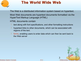 The World Wide Web
The Web is a distributed information system based on hypertext.
Most Web documents are hypertext documents formatted via the
HyperText Markup Language (HTML)
HTML documents contain
 text along with font specifications, and other formatting instructions
 hypertext links to other documents, which can be associated with
regions of the text.
 forms, enabling users to enter data which can then be sent back to
the Web server

3
Database System Concepts

21.3

©Silberschatz, Korth and Sudarshan

 