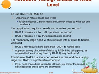 Hardware Tuning: Choice of RAID
Level
To use RAID 1 or RAID 5?


Depends on ratio of reads and writes
 RAID 5 requires 2 block reads and 2 block writes to write out one

data block

If an application requires r reads and w writes per second
 RAID 1 requires r + 2w I/O operations per second
 RAID 5 requires: r + 4w I/O operations per second

For reasonably large r and w, this requires lots of disks to handle
workload
 RAID 5 may require more disks than RAID 1 to handle load!
 Apparent saving of number of disks by RAID 5 (by using parity, as
opposed to the mirroring done by RAID 1) may be illusory!

Thumb rule: RAID 5 is fine when writes are rare and data is very
large, but RAID 1 is preferable otherwise
 If you need more disks to handle I/O load, just mirror them since
disk capacities these days are enormous!

30
Database System Concepts

21.30

©Silberschatz, Korth and Sudarshan

 