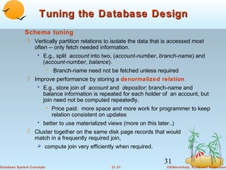 Tuning the Database Design
Schema tuning
 Vertically partition relations to isolate the data that is accessed most
often -- only fetch needed information.
• E.g., split account into two, (account-number, branch-name) and
(account-number, balance).
• Branch-name need not be fetched unless required
 Improve performance by storing a denormalized relation
• E.g., store join of account and depositor; branch-name and
balance information is repeated for each holder of an account, but
join need not be computed repeatedly.
• Price paid: more space and more work for programmer to keep
relation consistent on updates
• better to use materialized views (more on this later..)
 Cluster together on the same disk page records that would
match in a frequently required join,
 compute join very efficiently when required.

31
Database System Concepts

21.31

©Silberschatz, Korth and Sudarshan

 