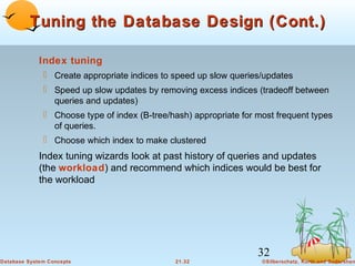 Tuning the Database Design (Cont.)
Index tuning
 Create appropriate indices to speed up slow queries/updates
 Speed up slow updates by removing excess indices (tradeoff between
queries and updates)
 Choose type of index (B-tree/hash) appropriate for most frequent types
of queries.
 Choose which index to make clustered

Index tuning wizards look at past history of queries and updates
(the workload) and recommend which indices would be best for
the workload

32
Database System Concepts

21.32

©Silberschatz, Korth and Sudarshan

 