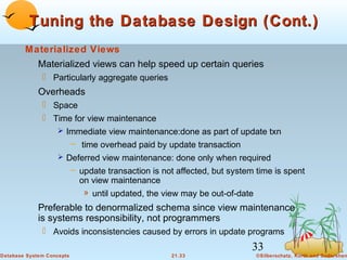 Tuning the Database Design (Cont.)
Materialized Views
Materialized views can help speed up certain queries
 Particularly aggregate queries

Overheads
 Space
 Time for view maintenance
 Immediate view maintenance:done as part of update txn
– time overhead paid by update transaction
 Deferred view maintenance: done only when required
– update transaction is not affected, but system time is spent
on view maintenance
» until updated, the view may be out-of-date

Preferable to denormalized schema since view maintenance
is systems responsibility, not programmers
 Avoids inconsistencies caused by errors in update programs

33
Database System Concepts

21.33

©Silberschatz, Korth and Sudarshan

 