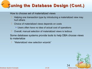 Tuning the Database Design (Cont.)
How to choose set of materialized views
 Helping one transaction type by introducing a materialized view may
hurt others
 Choice of materialized views depends on costs
 Users often have no idea of actual cost of operations

 Overall, manual selection of materialized views is tedious

Some database systems provide tools to help DBA choose views
to materialize
 “Materialized view selection wizards”

34
Database System Concepts

21.34

©Silberschatz, Korth and Sudarshan

 