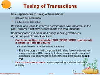 Tuning of Transactions
Basic approaches to tuning of transactions
 Improve set orientation
 Reduce lock contention

Rewriting of queries to improve performance was important in the
past, but smart optimizers have made this less important
Communication overhead and query handling overheads
significant part of cost of each call
 Combine multiple embedded SQL/ODBC/JDBC queries into
a single set-oriented query
 Set orientation -> fewer calls to database
 E.g. tune program that computes total salary for each department
using a separate SQL query by instead using a single query that
computes total salaries for all department at once (using group
by)
 Use stored procedures: avoids re-parsing and re-optimization
of query

35
Database System Concepts

21.35

©Silberschatz, Korth and Sudarshan

 