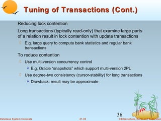 Tuning of Transactions (Cont.)
Reducing lock contention
Long transactions (typically read-only) that examine large parts
of a relation result in lock contention with update transactions
 E.g. large query to compute bank statistics and regular bank
transactions

To reduce contention
 Use multi-version concurrency control
 E.g. Oracle “snapshots” which support multi-version 2PL

 Use degree-two consistency (cursor-stability) for long transactions
 Drawback: result may be approximate

36
Database System Concepts

21.36

©Silberschatz, Korth and Sudarshan

 