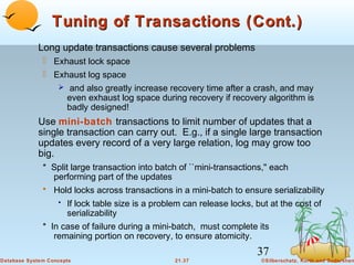 Tuning of Transactions (Cont.)
Long update transactions cause several problems
 Exhaust lock space
 Exhaust log space
 and also greatly increase recovery time after a crash, and may
even exhaust log space during recovery if recovery algorithm is
badly designed!

Use mini-batch transactions to limit number of updates that a
single transaction can carry out. E.g., if a single large transaction
updates every record of a very large relation, log may grow too
big.
* Split large transaction into batch of ``mini-transactions,'' each
performing part of the updates
• Hold locks across transactions in a mini-batch to ensure serializability
• If lock table size is a problem can release locks, but at the cost of

serializability
* In case of failure during a mini-batch, must complete its
remaining portion on recovery, to ensure atomicity.

37
Database System Concepts

21.37

©Silberschatz, Korth and Sudarshan

 