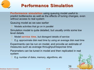 Performance Simulation
Performance simulation using queuing model useful to
predict bottlenecks as well as the effects of tuning changes, even
without access to real system
Queuing model as we saw earlier
 Models activities that go on in parallel

Simulation model is quite detailed, but usually omits some low
level details
 Model service time, but disregard details of service
 E.g. approximate disk read time by using an average disk read time

Experiments can be run on model, and provide an estimate of
measures such as average throughput/response time
Parameters can be tuned in model and then replicated in real
system
 E.g. number of disks, memory, algorithms, etc

38
Database System Concepts

21.38

©Silberschatz, Korth and Sudarshan

 
