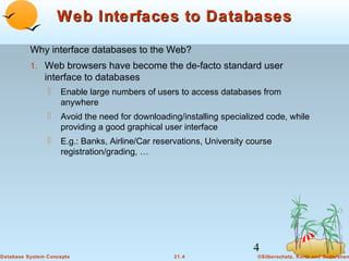 Web Interfaces to Databases
Why interface databases to the Web?
1. Web browsers have become the de-facto standard user

interface to databases


Enable large numbers of users to access databases from
anywhere



Avoid the need for downloading/installing specialized code, while
providing a good graphical user interface



E.g.: Banks, Airline/Car reservations, University course
registration/grading, …

4
Database System Concepts

21.4

©Silberschatz, Korth and Sudarshan

 