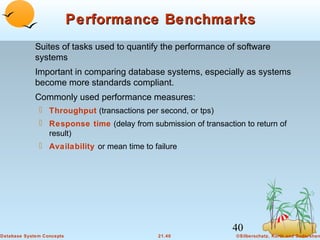 Performance Benchmarks
Suites of tasks used to quantify the performance of software
systems
Important in comparing database systems, especially as systems
become more standards compliant.
Commonly used performance measures:
 Throughput (transactions per second, or tps)
 Response time (delay from submission of transaction to return of
result)
 Availability or mean time to failure

40
Database System Concepts

21.40

©Silberschatz, Korth and Sudarshan

 