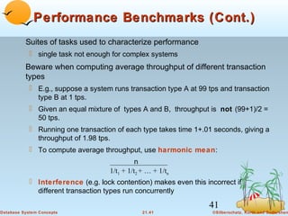 Performance Benchmarks (Cont.)
Suites of tasks used to characterize performance
 single task not enough for complex systems

Beware when computing average throughput of different transaction
types
 E.g., suppose a system runs transaction type A at 99 tps and transaction
type B at 1 tps.
 Given an equal mixture of types A and B, throughput is not (99+1)/2 =
50 tps.
 Running one transaction of each type takes time 1+.01 seconds, giving a
throughput of 1.98 tps.
 To compute average throughput, use harmonic mean:
n
1/t1 + 1/t2 + … + 1/tn

 Interference (e.g. lock contention) makes even this incorrect if
different transaction types run concurrently

41
Database System Concepts

21.41

©Silberschatz, Korth and Sudarshan

 