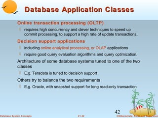Database Application Classes
Online transaction processing (OLTP)
 requires high concurrency and clever techniques to speed up
commit processing, to support a high rate of update transactions.

Decision support applications
 including online analytical processing, or OLAP applications
 require good query evaluation algorithms and query optimization.

Architecture of some database systems tuned to one of the two
classes
 E.g. Teradata is tuned to decision support

Others try to balance the two requirements
 E.g. Oracle, with snapshot support for long read-only transaction

42
Database System Concepts

21.42

©Silberschatz, Korth and Sudarshan

 