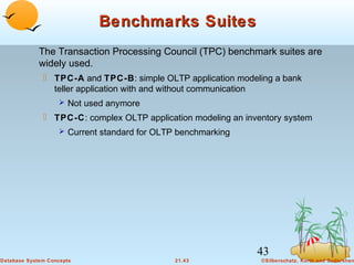Benchmarks Suites
The Transaction Processing Council (TPC) benchmark suites are
widely used.
 TPC-A and TPC-B: simple OLTP application modeling a bank
teller application with and without communication
 Not used anymore

 TPC-C: complex OLTP application modeling an inventory system
 Current standard for OLTP benchmarking

43
Database System Concepts

21.43

©Silberschatz, Korth and Sudarshan

 