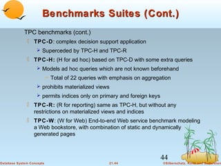 Benchmarks Suites (Cont.)
TPC benchmarks (cont.)
 TPC-D: complex decision support application
 Superceded by TPC-H and TPC-R

 TPC-H: (H for ad hoc) based on TPC-D with some extra queries
 Models ad hoc queries which are not known beforehand

– Total of 22 queries with emphasis on aggregation
 prohibits materialized views
 permits indices only on primary and foreign keys

 TPC-R: (R for reporting) same as TPC-H, but without any
restrictions on materialized views and indices
 TPC-W: (W for Web) End-to-end Web service benchmark modeling
a Web bookstore, with combination of static and dynamically
generated pages

44
Database System Concepts

21.44

©Silberschatz, Korth and Sudarshan

 