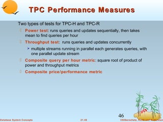 TPC Performance Measures
Two types of tests for TPC-H and TPC-R
 Power test: runs queries and updates sequentially, then takes
mean to find queries per hour
 Throughput test: runs queries and updates concurrently
 multiple streams running in parallel each generates queries, with

one parallel update stream

 Composite query per hour metric: square root of product of
power and throughput metrics
 Composite price/performance metric

46
Database System Concepts

21.46

©Silberschatz, Korth and Sudarshan

 