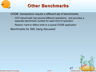 Other Benchmarks
OODB transactions require a different set of benchmarks.
 OO7 benchmark has several different operations, and provides a
separate benchmark number for each kind of operation
 Reason: hard to define what is a typical OODB application

Benchmarks for XML being discussed

47
Database System Concepts

21.47

©Silberschatz, Korth and Sudarshan

 