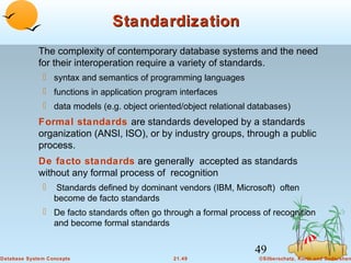 Standardization
The complexity of contemporary database systems and the need
for their interoperation require a variety of standards.
 syntax and semantics of programming languages
 functions in application program interfaces
 data models (e.g. object oriented/object relational databases)

Formal standards are standards developed by a standards
organization (ANSI, ISO), or by industry groups, through a public
process.
De facto standards are generally accepted as standards
without any formal process of recognition


Standards defined by dominant vendors (IBM, Microsoft) often
become de facto standards

 De facto standards often go through a formal process of recognition
and become formal standards

49
Database System Concepts

21.49

©Silberschatz, Korth and Sudarshan

 