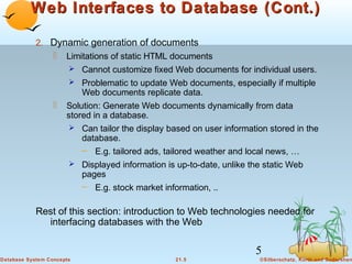 Web Interfaces to Database (Cont.)
2. Dynamic generation of documents
 Limitations of static HTML documents
 Cannot customize fixed Web documents for individual users.
 Problematic to update Web documents, especially if multiple

Web documents replicate data.



Solution: Generate Web documents dynamically from data
stored in a database.
 Can tailor the display based on user information stored in the

database.
– E.g. tailored ads, tailored weather and local news, …
 Displayed information is up-to-date, unlike the static Web

pages
– E.g. stock market information, ..

Rest of this section: introduction to Web technologies needed for
interfacing databases with the Web

5
Database System Concepts

21.5

©Silberschatz, Korth and Sudarshan

 